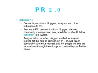 PR 2.0 @MicroPR Connects journalists, bloggers, analysts, and other influencers to PR.  Anyone in PR, communications, blogger relations, community management, analyst relations, should  follow   @microPR  on Twitter.  Any journalist, reporter, blogger, analyst, or anyone looking for the help of someone in PR, should  tweet  @microPR with your request, and PR people will see the rebroadcast through the micropr account with your Twitter name. 