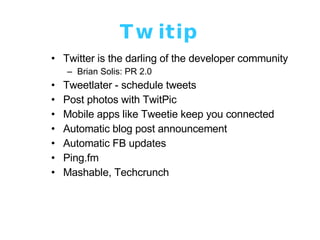 Twitip Twitter is the darling of the developer community Brian Solis: PR 2.0 Tweetlater - schedule tweets Post photos with TwitPic Mobile apps like Tweetie keep you connected Automatic blog post announcement Automatic FB updates Ping.fm Mashable, Techcrunch 