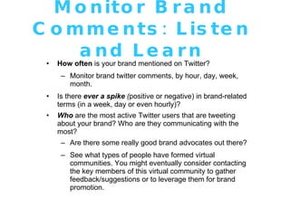 Monitor Brand Comments: Listen and Learn How often  is your brand mentioned on Twitter? Monitor brand twitter comments, by hour, day, week, month. Is there  ever a spike  ( positive or negative) in brand-related terms (in a week, day or even hourly)? Who  are the most active Twitter users that are tweeting about your brand? Who are they communicating with the most? Are there some really good brand advocates out there?   See what types of people have formed virtual communities. You might eventually consider contacting the key members of this virtual community to gather feedback/suggestions or to leverage them for brand promotion. 