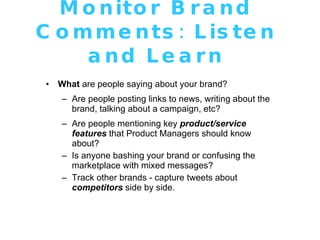 Monitor Brand Comments: Listen and Learn What  are people saying about your brand? Are people posting links to news, writing about the brand, talking about a campaign, etc? Are people mentioning key  product/service features  that Product Managers should know about? Is anyone bashing your brand or confusing the marketplace with mixed messages? Track other brands - capture tweets about  competitors  side by side . 