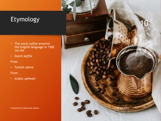 Etymology
• The word coffee entered
the English language in 1582
via the
• Dutch koffie
From
• Turkish kahve
From
• Arabic qahwah
Compiled by Subhranshu Sahani 11/21/2023
10
 