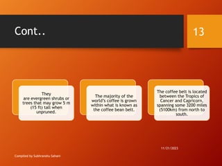 Cont..
Compiled by Subhranshu Sahani
They
are evergreen shrubs or
trees that may grow 5 m
(15 ft) tall when
unpruned.
The majority of the
world’s coffee is grown
within what is known as
the coffee bean belt.
The coffee belt is located
between the Tropics of
Cancer and Capricorn,
spanning some 3200 miles
(5100km) from north to
south.
11/21/2023
13
 