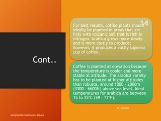 Cont..
Compiled by Subhranshu Sahani
For best results, coffee plants should
ideally be planted in areas that are
hilly with volcanic soil that is rich in
nitrogen. Arabica grows more slowly
and is more costly to produce;
however, it produces a vastly superior
cup of coffee.
Coffee is planted at elevation because
the temperature is cooler and more
stable at altitude. The arabica variety
has to be planted at higher altitudes
than robusta, around 1000 – 2000m
(3300 – 6600ft) above sea level. Ideal
temperatures for arabica are between
15 to 25ºC (59 – 77ºF).
11/21/2023
14
 