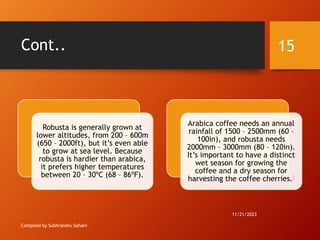 Cont..
Compiled by Subhranshu Sahani
Robusta is generally grown at
lower altitudes, from 200 – 600m
(650 – 2000ft), but it’s even able
to grow at sea level. Because
robusta is hardier than arabica,
it prefers higher temperatures
between 20 – 30ºC (68 – 86ºF).
Arabica coffee needs an annual
rainfall of 1500 – 2500mm (60 –
100in), and robusta needs
2000mm – 3000mm (80 – 120in).
It’s important to have a distinct
wet season for growing the
coffee and a dry season for
harvesting the coffee cherries.[
11/21/2023
15
 