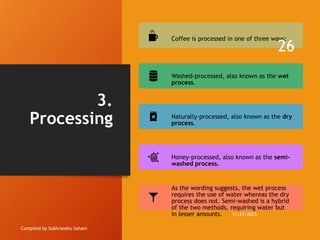 3.
Processing
Compiled by Subhranshu Sahani
Coffee is processed in one of three ways:
Washed-processed, also known as the wet
process.
Naturally-processed, also known as the dry
process.
Honey-processed, also known as the semi-
washed process.
As the wording suggests, the wet process
requires the use of water whereas the dry
process does not. Semi-washed is a hybrid
of the two methods, requiring water but
in lesser amounts. 11/21/2023
26
 