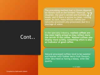 Cont..
Compiled by Subhranshu Sahani
The processing method that is chosen depends
on factors such as the farmers’ financial
situation, the year’s rainfall and humidity
levels, and if there is access to clean, running
water. As such, many African coffees are
naturally-processed (dry-processed) due to a
shortage of water.
In the specialty industry, washed coffees are
the most highly prized as they reflect more
the terroir of the coffee. Washed coffees also
display more acidity, something which is also
an indicator of good coffee.
Natural-processed coffees tend to be sweeter
and heavier with funkier berry-fruit flavours,
often described as having a boozy, wine-like
quality.
11/21/2023
27
 