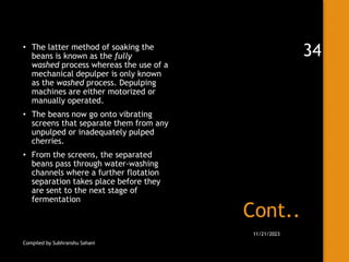 Cont..
• The latter method of soaking the
beans is known as the fully
washed process whereas the use of a
mechanical depulper is only known
as the washed process. Depulping
machines are either motorized or
manually operated.
• The beans now go onto vibrating
screens that separate them from any
unpulped or inadequately pulped
cherries.
• From the screens, the separated
beans pass through water-washing
channels where a further flotation
separation takes place before they
are sent to the next stage of
fermentation
Compiled by Subhranshu Sahani
11/21/2023
34
 