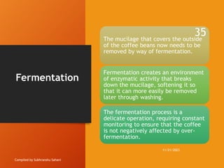 Fermentation
Compiled by Subhranshu Sahani
The mucilage that covers the outside
of the coffee beans now needs to be
removed by way of fermentation.
Fermentation creates an environment
of enzymatic activity that breaks
down the mucilage, softening it so
that it can more easily be removed
later through washing.
The fermentation process is a
delicate operation, requiring constant
monitoring to ensure that the coffee
is not negatively affected by over-
fermentation.
11/21/2023
35
 