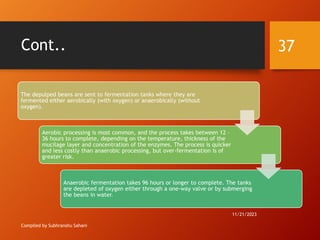 Cont..
Compiled by Subhranshu Sahani
The depulped beans are sent to fermentation tanks where they are
fermented either aerobically (with oxygen) or anaerobically (without
oxygen).
Aerobic processing is most common, and the process takes between 12 –
36 hours to complete, depending on the temperature, thickness of the
mucilage layer and concentration of the enzymes. The process is quicker
and less costly than anaerobic processing, but over-fermentation is of
greater risk.
Anaerobic fermentation takes 96 hours or longer to complete. The tanks
are depleted of oxygen either through a one-way valve or by submerging
the beans in water.
11/21/2023
37
 