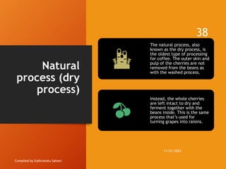 Natural
process (dry
process)
Compiled by Subhranshu Sahani
The natural process, also
known as the dry process, is
the oldest type of processing
for coffee. The outer skin and
pulp of the cherries are not
removed from the beans as
with the washed process.
Instead, the whole cherries
are left intact to dry and
ferment together with the
beans inside. This is the same
process that’s used for
turning grapes into raisins.
11/21/2023
38
 