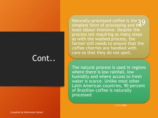 Cont..
Compiled by Subhranshu Sahani
Naturally-processed coffee is the
simplest form of processing and the
least labour intensive. Despite the
process not requiring as many steps
as with the washed process, the
farmer still needs to ensure that the
coffee cherries are handled with
care so that they do not spoil.
The natural process is used in regions
where there is low rainfall, low
humidity and where access to fresh
water is scarce. Unlike most other
Latin American countries, 90 percent
of Brazilian coffee is naturally
processed
11/21/2023
39
 