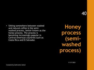 Honey
process
(semi-
washed
process)
• Sitting somewhere between washed
and natural coffee is the semi-
washed process, better known as the
honey process. The process is
becoming increasingly popular in
Central American countries such as
Costa Rica and El Salvador.
Compiled by Subhranshu Sahani
11/21/2023
40
 