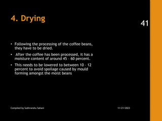 4. Drying
• Following the processing of the coffee beans,
they have to be dried.
• After the coffee has been processed, it has a
moisture content of around 45 – 60 percent.
• This needs to be lowered to between 10 – 12
percent to avoid spoilage caused by mould
forming amongst the moist beans
Compiled by Subhranshu Sahani 11/21/2023
41
 
