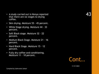 Cont..
• A study carried out in Kenya reported
that there are six stages to drying
coffee.
• Skin drying. Moisture 55 – 45 percent.
• White Stage drying. Moisture 44 – 33
percent.
• Soft Black stage. Moisture 32 – 22
percent.
• Medium Black Stage. Moisture 21 – 16
percent.
• Hard Black Stage. Moisture 15 – 12
percent.
• Fully dry coffee and conditioning.
Moisture 11 – 10 percent.
Compiled by Subhranshu Sahani
11/21/2023
43
 