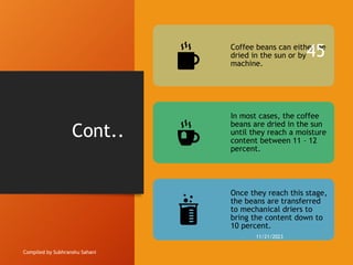 Cont..
Compiled by Subhranshu Sahani
Coffee beans can either be
dried in the sun or by
machine.
In most cases, the coffee
beans are dried in the sun
until they reach a moisture
content between 11 – 12
percent.
Once they reach this stage,
the beans are transferred
to mechanical driers to
bring the content down to
10 percent.
11/21/2023
45
 