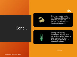 Cont..
Compiled by Subhranshu Sahani
There are three main
methods used to dry the
cherries, which are
patios, raised beds or
mechanical dryers.
Drying entirely by
machine is usually only
carried out when space is
at a premium or the
humidity is too high for
the beans to dry.
11/21/2023
46
 