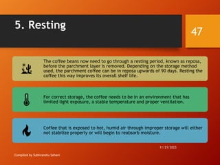5. Resting
Compiled by Subhranshu Sahani
The coffee beans now need to go through a resting period, known as reposa,
before the parchment layer is removed. Depending on the storage method
used, the parchment coffee can be in reposa upwards of 90 days. Resting the
coffee this way improves its overall shelf life.
For correct storage, the coffee needs to be in an environment that has
limited light exposure, a stable temperature and proper ventilation.
Coffee that is exposed to hot, humid air through improper storage will either
not stabilize properly or will begin to reabsorb moisture.
11/21/2023
47
 