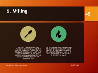 6. Milling
Compiled by Subhranshu Sahani
THE FIRST STEP IN THE MILLING
PROCESS IS KNOWN AS HULLING. THE
HULLING PROCESS IS CARRIED OUT TO
REMOVE THE PARCHMENT LAYER THAT
COATS THE COFFEE BEANS. THE
PROCESS ALSO REMOVES SOME OF THE
SILVER SKIN LAYER BENEATH THE
PARCHMENT, TOO.
THE HULLING MACHINE USES FRICTION
TO REMOVE THE LAYERS, BUT GREAT
CARE NEEDS TO BE TAKEN SO AS NOT
TO GENERATE TOO MUCH HEAT AS IT
NEGATIVELY IMPACTS THE QUALITY
OF THE COFFEE BEANS.
11/21/2023
48
 