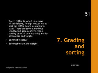 7. Grading
and
sorting
• Green coffee is sorted to remove
visual defects, foreign matter and to
sort the coffee beans into uniform
sizes. There are several methods
used to sort green coffee: colour
sorting (manual or electronic) and by
screen size and weight.
• Sorting by colour
• Sorting by size and weight
Compiled by Subhranshu Sahani
11/21/2023
51
 