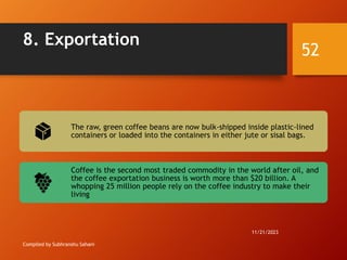 8. Exportation
Compiled by Subhranshu Sahani
The raw, green coffee beans are now bulk-shipped inside plastic-lined
containers or loaded into the containers in either jute or sisal bags.
Coffee is the second most traded commodity in the world after oil, and
the coffee exportation business is worth more than $20 billion. A
whopping 25 million people rely on the coffee industry to make their
living
11/21/2023
52
 