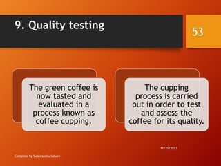 9. Quality testing
Compiled by Subhranshu Sahani
The green coffee is
now tasted and
evaluated in a
process known as
coffee cupping.
The cupping
process is carried
out in order to test
and assess the
coffee for its quality.
11/21/2023
53
 