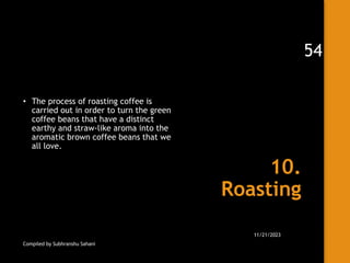 10.
Roasting
• The process of roasting coffee is
carried out in order to turn the green
coffee beans that have a distinct
earthy and straw-like aroma into the
aromatic brown coffee beans that we
all love.
Compiled by Subhranshu Sahani
11/21/2023
54
 