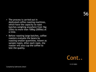 Cont..
• The process is carried out in
dedicated coffee roasting machines,
which have the capacity to roast
batches weighing anywhere from 1kg
(2lbs) to more than 100kg (200lbs) at
a time.
• Before roasting large batches, coffee
roasters evaluate the beans by
roasting smaller quantities, known as
sample roasts. After each roast, the
roaster will also cup the coffee to
test the quality.
Compiled by Subhranshu Sahani
11/21/2023
56
 