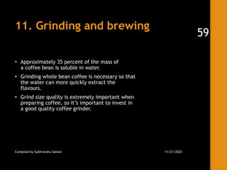 11. Grinding and brewing
• Approximately 35 percent of the mass of
a coffee bean is soluble in water.
• Grinding whole bean coffee is necessary so that
the water can more quickly extract the
flavours.
• Grind size quality is extremely important when
preparing coffee, so it’s important to invest in
a good quality coffee grinder.
Compiled by Subhranshu Sahani 11/21/2023
59
 