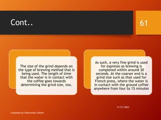 Cont..
Compiled by Subhranshu Sahani
The size of the grind depends on
the type of brewing method that is
being used. The length of time
that the water is in contact with
the coffee goes towards
determining the grind size, too.
As such, a very fine grind is used
for espresso as brewing is
completed within around 30
seconds. At the coarser end is a
grind size such as that used for
French press, where the water is
in contact with the ground coffee
anywhere from four to 15 minutes
11/21/2023
61
 