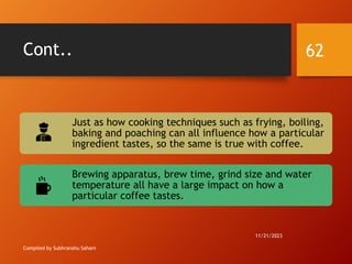 Cont..
Compiled by Subhranshu Sahani
Just as how cooking techniques such as frying, boiling,
baking and poaching can all influence how a particular
ingredient tastes, so the same is true with coffee.
Brewing apparatus, brew time, grind size and water
temperature all have a large impact on how a
particular coffee tastes.
11/21/2023
62
 