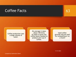 Coffee Facts
Compiled by Subhranshu Sahani
Coffee production uses
a large volume of
water.
On average it takes
about 140 litres
of water to grow the
coffee beans needed to
produce one cup of
coffee.
Used coffee
grounds may be used
for composting or as
a mulch
11/21/2023
63
 