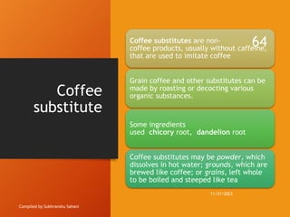 Coffee
substitute
Compiled by Subhranshu Sahani
Coffee substitutes are non-
coffee products, usually without caffeine,
that are used to imitate coffee
Grain coffee and other substitutes can be
made by roasting or decocting various
organic substances.
Some ingredients
used chicory root, dandelion root
Coffee substitutes may be powder, which
dissolves in hot water; grounds, which are
brewed like coffee; or grains, left whole
to be boiled and steeped like tea
11/21/2023
64
 