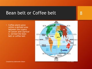 Bean belt or Coffee belt
• Coffee plants grow
within a defined area
between the tropics
of Cancer and Capricor
n, termed the bean
belt or coffee belt
Compiled by Subhranshu Sahani 11/21/2023
8
 