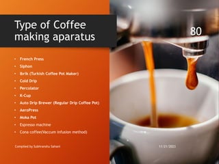 • French Press
• Siphon
• Ibrik (Turkish Coffee Pot Maker)
• Cold Drip
• Percolator
• K-Cup
• Auto Drip Brewer (Regular Drip Coffee Pot)
• AeroPress
• Moka Pot
• Espresso machine
• Cona coffee(Vaccum infusion method)
Type of Coffee
making aparatus
11/21/2023
Compiled by Subhranshu Sahani
80
 