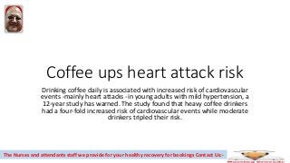 Coffee ups heart attack risk
Drinking coffee daily is associated with increased risk of cardiovascular
events -mainly heart attacks -in young adults with mild hypertension, a
12-year study has warned. The study found that heavy coffee drinkers
had a four-fold increased risk of cardiovascular events while moderate
drinkers tripled their risk.
The Nurses and attendants staff we provide for your healthy recovery for bookings Contact Us:-
 