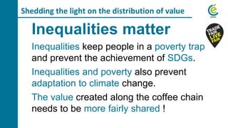 Shedding the light on the distribution of value
Inequalities matter
Inequalities keep people in a poverty trap
and prevent the achievement of SDGs.
Inequalities and poverty also prevent
adaptation to climate change.
The value created along the coffee chain
needs to be more fairly shared !
 