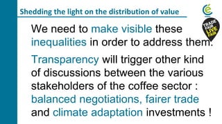 Shedding the light on the distribution of value
We need to make visible these
inequalities in order to address them.
Transparency will trigger other kind
of discussions between the various
stakeholders of the coffee sector :
balanced negotiations, fairer trade
and climate adaptation investments !
 