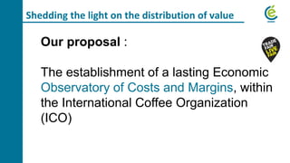 Shedding the light on the distribution of value
Our proposal :
The establishment of a lasting Economic
Observatory of Costs and Margins, within
the International Coffee Organization
(ICO)
 