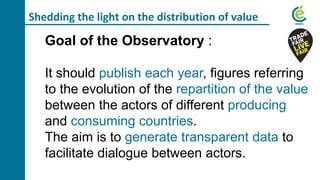 Shedding the light on the distribution of value
Goal of the Observatory :
It should publish each year, figures referring
to the evolution of the repartition of the value
between the actors of different producing
and consuming countries.
The aim is to generate transparent data to
facilitate dialogue between actors.
 