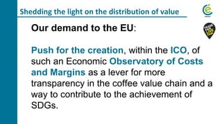Shedding the light on the distribution of value
Our demand to the EU:
Push for the creation, within the ICO, of
such an Economic Observatory of Costs
and Margins as a lever for more
transparency in the coffee value chain and a
way to contribute to the achievement of
SDGs.
 