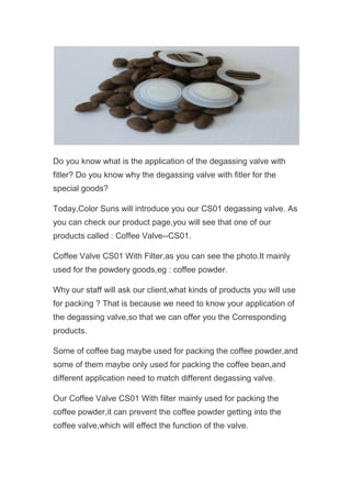 Do you know what is the application of the degassing valve with
fitler? Do you know why the degassing valve with fitler for the
special goods?
Today,Color Suns will introduce you our CS01 degassing valve. As
you can check our product page,you will see that one of our
products called : Coffee Valve--CS01.
Coffee Valve CS01 With Filter,as you can see the photo.It mainly
used for the powdery goods,eg : coffee powder.
Why our staff will ask our client,what kinds of products you will use
for packing ? That is because we need to know your application of
the degassing valve,so that we can offer you the Corresponding
products.
Some of coffee bag maybe used for packing the coffee powder,and
some of them maybe only used for packing the coffee bean,and
different application need to match different degassing valve.
Our Coffee Valve CS01 With filter mainly used for packing the
coffee powder,it can prevent the coffee powder getting into the
coffee valve,which will effect the function of the valve.
 