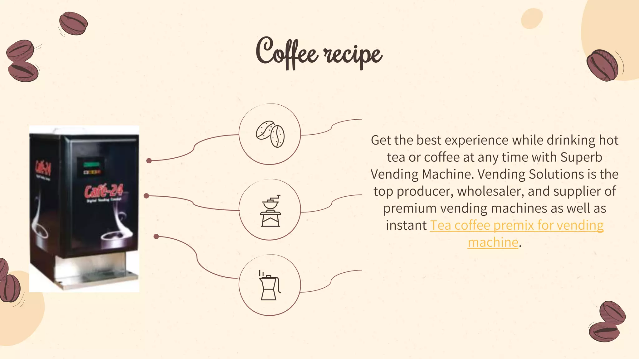 Coffee recipe
Get the best experience while drinking hot
tea or coffee at any time with Superb
Vending Machine. Vending Solutions is the
top producer, wholesaler, and supplier of
premium vending machines as well as
instant Tea coffee premix for vending
machine.
 