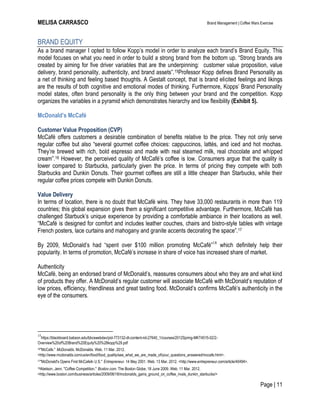MELISA CARRASCO Brand Management | Coffee Wars Exercise
Page | 11
BRAND EQUITY
As a brand manager I opted to follow Kopp’s model in order to analyze each brand’s Brand Equity. This
model focuses on what you need in order to build a strong brand from the bottom up. ―Strong brands are
created by aiming for five driver variables that are the underpinning: customer value proposition, value
delivery, brand personality, authenticity, and brand assets‖.15Professor Kopp defines Brand Personality as
a net of thinking and feeling based thoughts. A Gestalt concept, that is brand elicited feelings and likings
are the results of both cognitive and emotional modes of thinking. Furthermore, Kopps’ Brand Personality
model states, often brand personality is the only thing between your brand and the competition. Kopp
organizes the variables in a pyramid which demonstrates hierarchy and low flexibility (Exhibit 5).
McDonald’s McCafé
Customer Value Proposition (CVP)
McCafé offers customers a desirable combination of benefits relative to the price. They not only serve
regular coffee but also ―several gourmet coffee choices: cappuccinos, lattés, and iced and hot mochas.
They’re brewed with rich, bold espresso and made with real steamed milk, real chocolate and whipped
cream‖.16 However, the perceived quality of McCafé’s coffee is low. Consumers argue that the quality is
lower compared to Starbucks, particularly given the price. In terms of pricing they compete with both
Starbucks and Dunkin Donuts. Their gourmet coffees are still a little cheaper than Starbucks, while their
regular coffee prices compete with Dunkin Donuts.
Value Delivery
In terms of location, there is no doubt that McCafé wins. They have 33,000 restaurants in more than 119
countries; this global expansion gives them a significant competitive advantage. Furthermore, McCafé has
challenged Starbuck’s unique experience by providing a comfortable ambiance in their locations as well.
―McCafé is designed for comfort and includes leather couches, chairs and bistro-style tables with vintage
French posters, lace curtains and mahogany and granite accents decorating the space‖.17
By 2009, McDonald’s had ―spent over $100 million promoting McCafé‖18
which definitely help their
popularity. In terms of promotion, McCafé’s increase in share of voice has increased share of market.
Authenticity
McCafé, being an endorsed brand of McDonald’s, reassures consumers about who they are and what kind
of products they offer. A McDonald’s regular customer will associate McCafé with McDonald’s reputation of
low prices, efficiency, friendliness and great tasting food. McDonald’s confirms McCafé’s authenticity in the
eye of the consumers.
15
https://blackboard.babson.edu/bbcswebdav/pid-773132-dt-content-rid-27640_1/courses/2012Spring-MKT4515-02/2-
Overview%20of%20Brand%20Equity%20%28kopp%29.pdf
16"McCafe." McDonalds. McDonalds. Web. 11 Mar. 2012.
<http://www.mcdonalds.com/us/en/food/food_quality/see_what_we_are_made_of/your_questions_answered/mccafe.html>.
17"McDonald's Opens First McCafeIn U.S." Entrepreneur. 14 May 2001. Web. 13 Mar. 2012. <http://www.entrepreneur.com/article/40494>.
18Abelson, Jenn. "Coffee Competition." Boston.com. The Boston Globe, 18 June 2009. Web. 11 Mar. 2012.
<http://www.boston.com/business/articles/2009/06/18/mcdonalds_gains_ground_on_coffee_rivals_dunkin_starbucks/>
 