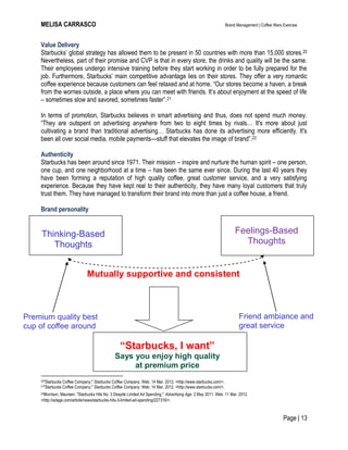 MELISA CARRASCO Brand Management | Coffee Wars Exercise
Page | 13
Thinking-Based
Thoughts
Value Delivery
Starbucks’ global strategy has allowed them to be present in 50 countries with more than 15,000 stores.20
Nevertheless, part of their promise and CVP is that in every store, the drinks and quality will be the same.
Their employees undergo intensive training before they start working in order to be fully prepared for the
job. Furthermore, Starbucks’ main competitive advantage lies on their stores. They offer a very romantic
coffee experience because customers can feel relaxed and at home. ―Our stores become a haven, a break
from the worries outside, a place where you can meet with friends. It’s about enjoyment at the speed of life
– sometimes slow and savored, sometimes faster‖.21
In terms of promotion, Starbucks believes in smart advertising and thus, does not spend much money.
―They are outspent on advertising anywhere from two to eight times by rivals… It's more about just
cultivating a brand than traditional advertising… Starbucks has done its advertising more efficiently. It's
been all over social media, mobile payments—stuff that elevates the image of brand‖.22
Authenticity
Starbucks has been around since 1971. Their mission – inspire and nurture the human spirit – one person,
one cup, and one neighborhood at a time – has been the same ever since. During the last 40 years they
have been forming a reputation of high quality coffee, great customer service, and a very satisfying
experience. Because they have kept real to their authenticity, they have many loyal customers that truly
trust them. They have managed to transform their brand into more than just a coffee house, a friend.
Brand personality
20"Starbucks Coffee Company." Starbucks Coffee Company. Web. 14 Mar. 2012. <http://www.starbucks.com/>.
21"Starbucks Coffee Company." Starbucks Coffee Company. Web. 14 Mar. 2012. <http://www.starbucks.com/>.
22Morrison, Maureen. "Starbucks Hits No. 3 Despite Limited Ad Spending." Advertising Age. 2 May 2011. Web. 11 Mar. 2012.
<http://adage.com/article/news/starbucks-hits-3-limited-ad-spending/227316/>.
Feelings-Based
Thoughts
“Starbucks, I want”
Says you enjoy high quality
at premium price
Mutually supportive and consistent
Premium quality best
cup of coffee around
Friend ambiance and
great service
 
