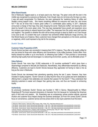 MELISA CARRASCO Brand Management | Coffee Wars Exercise
Page | 14
Other Brand Assets
One of Starbucks’ biggest asset is, or at least used to be, their logo. The green circle with the siren in the
middle was recognized by everyone as Starbucks. Even though many do not know why the logo is a siren,
it was still easily recognizable. For Starbucks, the siren represents the ―seafaring history of coffee and
Seattle’s strong seaport roots… She means something different for everyone who sees her, who knows
her‖.23 But we all know that it means great coffee in a comfortable place waiting. In 2011, Starbucks
announced a change of their logo; they were dropping the words ―Starbucks Coffee‖ and leaving the siren
stand by herself in the iconic green circle. This new logo represented future growth and expansion since
the company was looking to expand beyond just coffee. The responses from the public were both positive
and negative. The question is whether the siren will be strong enough to stand by itself or not. Even though
is too soon to tell, it is evident that such a decision has somewhat shifted Starbucks image and thus, set
their Brand Equity out of balance. Many customers have changed their perceptions on the brand, positively
or negatively, which could represent a big risk for the company.
Dunkin’ Donuts
Customer Value Proposition (CVP)
Dunkin Donuts has been very successful in keeping their CVP in balance. They offer a fair quality coffee for
very low prices for those who value efficiency and convenience. In the coffee business, Dunkin offers ―from
freshly brewed hot coffee in up to nine flavors, to refreshing Iced Coffee‖.24 Their promise is ―conveniently
delivering high-quality food and beverages in a welcoming environment, quickly, and at affordable prices‖.25
Value Delivery
Dunkin Donuts ―has more than 10,000 restaurants in 32 countries worldwide‖26 which gives them a
disadvantage compared to McCafé and Starbucks. Nevertheless, they differentiate themselves by offering
efficiency. Customers are loyal to Dunkin Donuts because they appreciate not having to make a line as
long as the ones in Starbucks.
Dunkin Donuts has decreased their advertising spending during the last 2 years. However, they have
invested in loyalty programs. ―Dunkin' Donuts is a daily ritual for many of our guests and we're dedicated to
offering them a program that celebrates and rewards their passion for the brand‖.27 They understand that
retaining customers is easier and cheaper than gaining new ones, and thus are focused on enhancing
loyalty.
Authenticity
As previously mentioned, Dunkin’ Donuts was founded in 1950 in Quincy, Massachusetts by William
Rosenberg.28 The brand acquired dimensions of character from him because he ―embodied the American
spirit of hard work and passion… Mr. Rosenberg was an entrepreneur whose positive attitude, personal
intuition and customer focus helped change the business landscape‖.29 From him comes Dunkin’ Donuts
focus on convenience, customer service and low prices which is why loyal customers trust this brand.
23 "Starbucks Coffee Company." Starbucks Coffee Company. Web. 14 Mar. 2012. <http://www.starbucks.com/>.
24"Our Brands - Dunkin Donuts." Dunkin' Donuts.Dunkin Brands.Web. 11 Mar. 2012. <http://www.dunkinbrands.com/ourbrands/dunkin_donuts.html>.
25"Our Brands - Dunkin Donuts." Dunkin' Donuts.Dunkin Brands.Web. 11 Mar. 2012. <http://www.dunkinbrands.com/ourbrands/dunkin_donuts.html>.
26"Our Brands - Dunkin Donuts." Dunkin' Donuts.Dunkin Brands.Web. 11 Mar. 2012. <http://www.dunkinbrands.com/ourbrands/dunkin_donuts.html>.
27 Morrison, Maureen. "Starbucks Hits No. 3 Despite Limited Ad Spending." Advertising Age. 2 May 2011. Web. 11 Mar. 2012.
<http://adage.com/article/news/starbucks-hits-3-limited-ad-spending/227316/>.
28"Our Brands - Dunkin Donuts." Dunkin' Donuts.Dunkin Brands.Web. 11 Mar. 2012. <http://www.dunkinbrands.com/ourbrands/dunkin_donuts.html>.
29"Our Brands - Dunkin Donuts." Dunkin' Donuts.Dunkin Brands.Web. 11 Mar. 2012. <http://www.dunkinbrands.com/ourbrands/dunkin_donuts.html>.
 