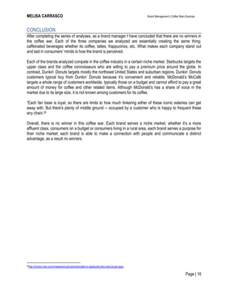 MELISA CARRASCO Brand Management | Coffee Wars Exercise
Page | 16
CONCLUSION
After completing the series of analyses, as a brand manager I have concluded that there are no winners in
the coffee war. Each of the three companies we analyzed are essentially creating the same thing;
caffeinated beverages whether its coffee, lattes, frappucinos, etc. What makes each company stand out
and last in consumers’ minds is how the brand is perceived.
Each of the brands analyzed compete in the coffee industry in a certain niche market. Starbucks targets the
upper class and the coffee connoisseurs who are willing to pay a premium price around the globe. In
contrast, Dunkin’ Donuts targets mostly the northeast United States and suburban regions. Dunkin’ Donuts
customers typical buy from Dunkin’ Donuts because it’s convenient and reliable. McDonald’s McCafé
targets a whole range of customers worldwide, typically those on a budget and cannot afford to pay a great
amount of money for coffee and other related items. Although McDonald’s has a share of voice in the
market due to its large size, it is not known among customers for its coffee.
―Each fan base is loyal, so there are limits to how much tinkering either of these iconic eateries can get
away with. But there's plenty of middle ground -- occupied by a customer who is happy to frequent these
any chain.30
Overall, there is no winner in this coffee war. Each brand serves a niche market, whether it’s a more
affluent class, consumers on a budget or consumers living in a rural area, each brand serves a purpose for
their niche market; each brand is able to make a connection with people and communicate a distinct
advantage, as a result no winners.
30http://money.msn.com/investment-advice/mcdonalds-or-starbucks-who-wins-brush.aspx
 