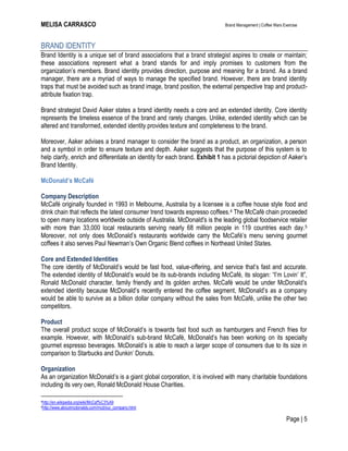 MELISA CARRASCO Brand Management | Coffee Wars Exercise
Page | 5
BRAND IDENTITY
Brand Identity is a unique set of brand associations that a brand strategist aspires to create or maintain;
these associations represent what a brand stands for and imply promises to customers from the
organization’s members. Brand identity provides direction, purpose and meaning for a brand. As a brand
manager, there are a myriad of ways to manage the specified brand. However, there are brand identity
traps that must be avoided such as brand image, brand position, the external perspective trap and product-
attribute fixation trap.
Brand strategist David Aaker states a brand identity needs a core and an extended identity. Core identity
represents the timeless essence of the brand and rarely changes. Unlike, extended identity which can be
altered and transformed, extended identity provides texture and completeness to the brand.
Moreover, Aaker advises a brand manager to consider the brand as a product, an organization, a person
and a symbol in order to ensure texture and depth. Aaker suggests that the purpose of this system is to
help clarify, enrich and differentiate an identity for each brand. Exhibit 1 has a pictorial depiction of Aaker’s
Brand Identity.
McDonald’s McCafé
Company Description
McCafé originally founded in 1993 in Melbourne, Australia by a licensee is a coffee house style food and
drink chain that reflects the latest consumer trend towards espresso coffees.4 The McCafé chain proceeded
to open many locations worldwide outside of Australia. McDonald's is the leading global foodservice retailer
with more than 33,000 local restaurants serving nearly 68 million people in 119 countries each day.5
Moreover, not only does McDonald’s restaurants worldwide carry the McCafé’s menu serving gourmet
coffees it also serves Paul Newman’s Own Organic Blend coffees in Northeast United States.
Core and Extended Identities
The core identity of McDonald’s would be fast food, value-offering, and service that’s fast and accurate.
The extended identity of McDonald’s would be its sub-brands including McCafé, its slogan: ―I’m Lovin’ It‖,
Ronald McDonald character, family friendly and its golden arches. McCafé would be under McDonald’s
extended identity because McDonald’s recently entered the coffee segment, McDonald’s as a company
would be able to survive as a billion dollar company without the sales from McCafé, unlike the other two
competitors.
Product
The overall product scope of McDonald’s is towards fast food such as hamburgers and French fries for
example. However, with McDonald’s sub-brand McCafé, McDonald’s has been working on its specialty
gourmet espresso beverages. McDonald’s is able to reach a larger scope of consumers due to its size in
comparison to Starbucks and Dunkin’ Donuts.
Organization
As an organization McDonald’s is a giant global corporation, it is involved with many charitable foundations
including its very own, Ronald McDonald House Charities.
4http://en.wikipedia.org/wiki/McCaf%C3%A9
5http://www.aboutmcdonalds.com/mcd/our_company.html
 