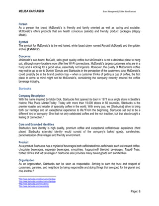 MELISA CARRASCO Brand Management | Coffee Wars Exercise
Page | 6
Person
As a person the brand McDonald’s is friendly and family oriented as well as caring and sociable.
McDonald’s offers products that are health conscious (salads) and friendly product packages (Happy
Meals).
Symbol
The symbol for McDonald’s is the red haired, white faced clown named Ronald McDonald and the golden
arches (Exhibit 2).
Concerns
McDonald’s sub-brand, McCafé, sells good quality coffee but McDonald’s is not a desirable place to hang
out, although many locations now offer free Wi-Fi connections. McDonald’s targets customers who are in a
hurry and a looking for a good value, essentially not lingerers. Moreover, the quality of McDonald’s coffee
may not be up to par to Dunkin’ Donuts and Starbucks in the perception of the customers. Also McDonald’s
could possibly be in the brand position trap – when a customer thinks of getting a cup of coffee, the first
place to come to mind might not be McDonald’s, considering the company recently entered the coffee
beverage industry.
Starbucks
Company Description
With the name inspired by Moby Dick, Starbucks first opened its door in 1971 as a single store in Seattle’s
historic Pike Place MarketToday. Today with more than 15,000 stores in 50 countries, Starbucks is the
premier roaster and retailer of specialty coffee in the world. With every cup, we [Starbucks] strive to bring
both our heritage and an exceptional experience to life.6From the beginning, Starbucks set out to be a
different kind of company. One that not only celebrated coffee and the rich tradition, but that also brought a
feeling of connection.7
Core and Extended Identities
Starbuck’s core identity is high quality, premium coffee and exceptional coffeehouse experience (third
place). Starbucks extended identity would consist of the company’s baked goods, sandwiches,
personalization of beverages and friendly environment.
Product
As a product Starbucks has a myriad of beverages both caffeinated/non-caffeinated such as brewed coffee,
chocolate beverages, espresso beverages, smoothies, frappucino® blended beverages, Tazo® Teas,
bottled drinks and kid beverages.8 Starbucks also provides many baked goods and sandwiches.
Organization
As an organization, Starbucks can be seen as respectable. Striving to earn the trust and respect of
customers, partners, and neighbors by being responsible and doing things that are good for the planet and
one another.9
6http://www.starbucks.com/about-us/our-heritage
7http://www.starbucks.com/about-us/our-heritage
8http://www.starbucks.com/menu/drinks
9http://www.starbucks.com/responsibility
 