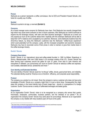 MELISA CARRASCO Brand Management | Coffee Wars Exercise
Page | 7
Person
Starbucks as a person represents a coffee connoisseur, like its CEO and President Howard Schultz, who
looks for a quality cup of coffee.
Symbol
Starbuck’s symbol is its logo, a mermaid (Exhibit 3).
Concerns
As a brand manager some concerns for Starbucks have risen. First Starbucks has recently changed their
logo which may cause some confusion to new or future customers. Also Starbucks as a brand continues to
expand into the beverage industry, with beer and other alcoholic beverages.10 Starbucks as a brand can
only expand as much as the customer allows them; hopefully with this extension Starbucks will be able to
keep their CVP in balance and is accepted by its customers. Moreover, some Starbucks locations have the
drive-thrus feature, by doing this Starbuck’s customers lose the Starbucks’ ―coffee-house experience‖
which could potentially hurt the company. Lastly, with the increased competition and economic recession
Starbucks may have to reconsider some of their prices in order to maintain or grow their market share in
the coffee beverage industry.
Dunkin’ Donuts
Company Description
Dunkin’ Donuts is an international donut and coffee retailer founded in 1950 by William Rosenburg in
Quincy, Massachusetts. With over 2,600 stores in 30 countries outside of the U.S., Dunkin' Donuts has
been serving loyal customers around the globe for over 27 years. From Asia to Latin America and
everywhere in between, you [consumers] can count on Dunkin' Donuts for delicious coffee and espresso,
cool Coolatta, delectable donuts, sandwiches and more.11
Core Identity and Extended Identities
The core identity of Dunkin’ Donuts would be ―on-the-go‖ coffee, donuts, good priced items, and reliability.
The extended identity would be ―America runs on Dunkins‖, efficiency, and corporate social responsibility.
Product
The company as a product is a bit mixed. Given the company’s name a customer who does not have prior
knowledge of Dunkin’ Donuts as a company might think it is just a donut shop. Consequently this might
place the company in the brand identity trap of brand image trap – donuts in a perspective of a foreign
customer. Dunkin’ Donuts serves a variety of caffeinated beverages and baked goods.
Organization
As an organization Dunkin’ Donuts’ vision is to be recognized as a company who serves their guests,
franchisees, employees, communities, business partners, and the interests of our planet.12 As an
organization the company Dunkin’ Donuts truly cares about its surroundings. Moreover as an organization
the company is very reliable with many locations open 24 hours to the public.
10
http://www.forbes.com/sites/benzingainsights/2012/01/26/will-starbucks-beer-wine-menu-benefit-these-companies/
11http://www.dunkindonuts.com/content/dunkindonuts/en/company/global.html
12http://www.dunkinbrands.com/Responsibility/
 