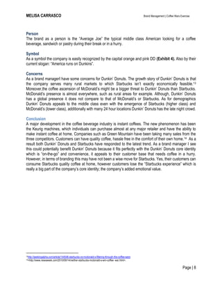 MELISA CARRASCO Brand Management | Coffee Wars Exercise
Page | 8
Person
The brand as a person is the ―Average Joe‖ the typical middle class American looking for a coffee
beverage, sandwich or pastry during their break or in a hurry.
Symbol
As a symbol the company is easily recognized by the capital orange and pink DD (Exhibit 4). Also by their
current slogan: ―America runs on Dunkins‖.
Concerns
As a brand managerI have some concerns for Dunkin’ Donuts. The growth story of Dunkin’ Donuts is that
the company serves many rural markets to which Starbucks isn’t exactly economically feasible.13
Moreover,the coffee ascension of McDonald’s might be a bigger threat to Dunkin’ Donuts than Starbucks.
McDonald’s presence is almost everywhere, such as rural areas for example. Although, Dunkin’ Donuts
has a global presence it does not compare to that of McDonald’s or Starbucks. As for demographics
Dunkin’ Donuts appeals to the middle class even with the emergence of Starbucks (higher class) and
McDonald’s (lower class), additionally with many 24 hour locations Dunkin’ Donuts has the late night crowd.
Conclusion
A major development in the coffee beverage industry is instant coffees. The new phenomenon has been
the Keurig machines, which individuals can purchase almost at any major retailer and have the ability to
make instant coffee at home. Companies such as Green Mountain have been taking many sales from the
three competitors. Customers can have quality coffee, hassle free in the comfort of their own home.14 As a
result both Dunkin’ Donuts and Starbucks have responded to the latest trend. As a brand manager I see
this could potentially benefit Dunkin’ Donuts because it fits perfectly with the Dunkin’ Donuts core identity
which is ―on-the-go‖ and convenience, it appeals to their customer base that needs coffee in a hurry.
However, in terms of branding this may have not been a wise move for Starbucks. Yes, their customers can
consume Starbucks quality coffee at home, however customers lose the ―Starbucks experience‖ which is
really a big part of the company’s core identity; the company’s added emotional value.
13http://seekingalpha.com/article/144546-starbucks-vs-mcdonald-s-filtering-through-the-coffee-wars
14<http://www.newsweek.com/2010/09/14/neither-starbucks-mcdonald-s-win-coffee- war.html>.
 